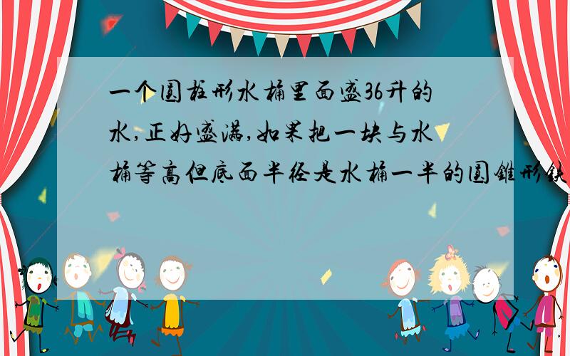 一个圆柱形水桶里面盛36升的水,正好盛满,如果把一块与水桶等高但底面半径是水桶一半的圆锥形铁块放入水中,这时桶内还有（