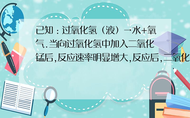 已知：过氧化氢（液）→水+氧气.当向过氧化氢中加入二氧化锰后,反应速率明显增大,反应后,二氧化锰的质量和化学性质均不改变