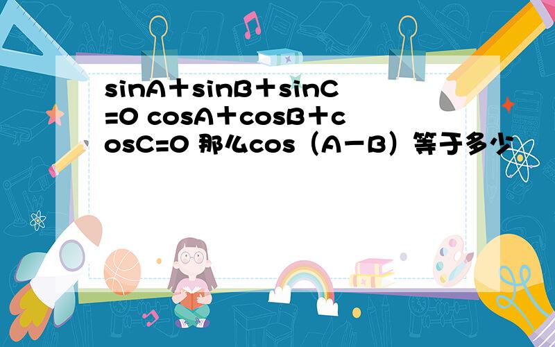 sinA＋sinB＋sinC=0 cosA＋cosB＋cosC=0 那么cos（A－B）等于多少