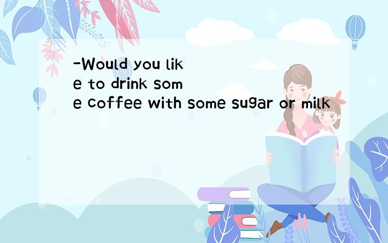 -Would you like to drink some coffee with some sugar or milk