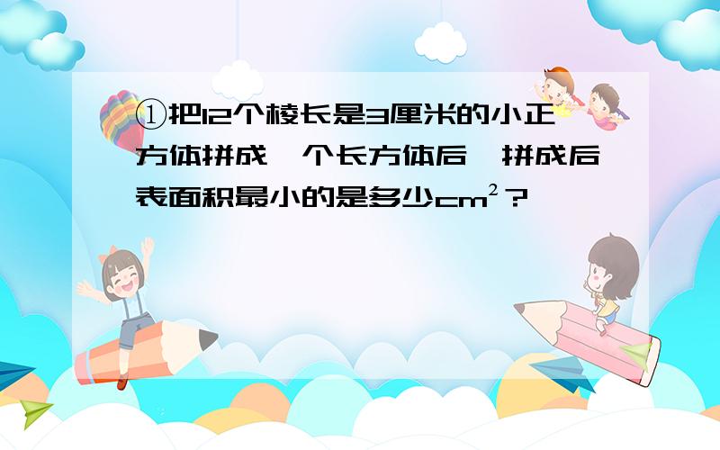 ①把12个棱长是3厘米的小正方体拼成一个长方体后,拼成后表面积最小的是多少cm²?