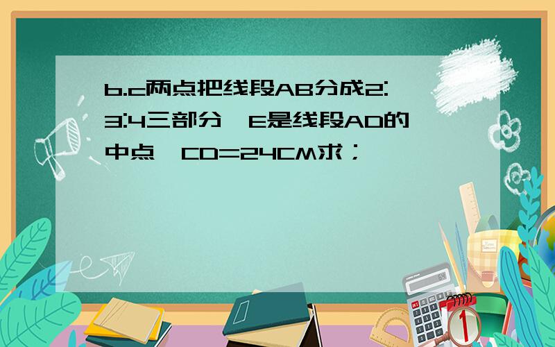 b.c两点把线段AB分成2:3:4三部分,E是线段AD的中点,CD=24CM求；