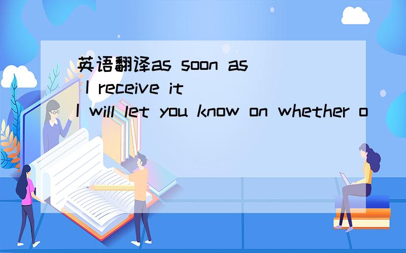 英语翻译as soon as I receive it I will let you know on whether o