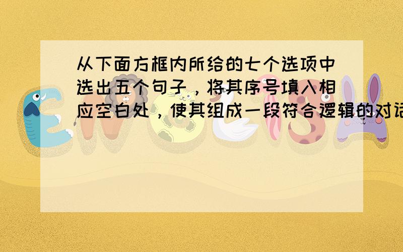 从下面方框内所给的七个选项中选出五个句子，将其序号填入相应空白处，使其组成一段符合逻辑的对话