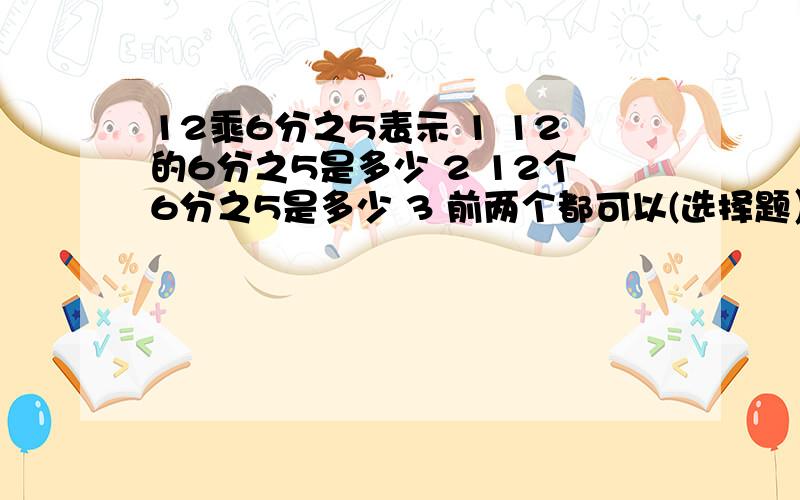 12乘6分之5表示 1 12的6分之5是多少 2 12个6分之5是多少 3 前两个都可以(选择题）