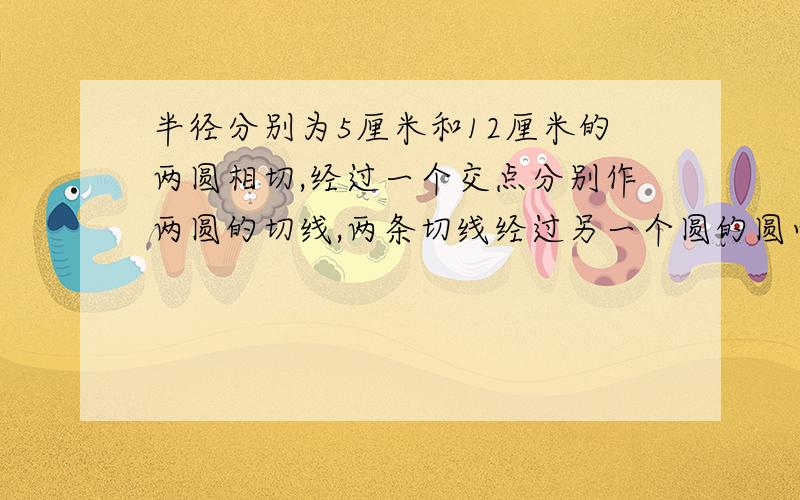 半径分别为5厘米和12厘米的两圆相切,经过一个交点分别作两圆的切线,两条切线经过另一个圆的圆心,那么两圆的圆心距为___