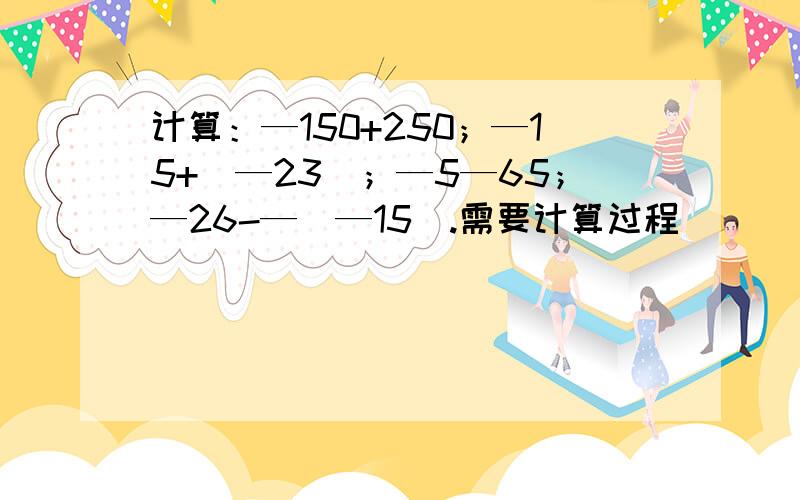 计算：—150+250；—15+（—23）；—5—65；—26-—（—15）.需要计算过程