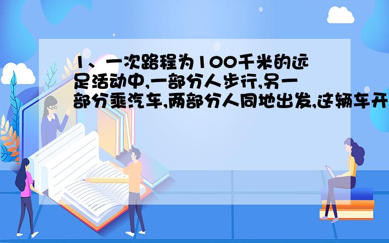 1、一次路程为100千米的远足活动中,一部分人步行,另一部分乘汽车,两部分人同地出发,这辆车开到目的地后,再回头接步行的