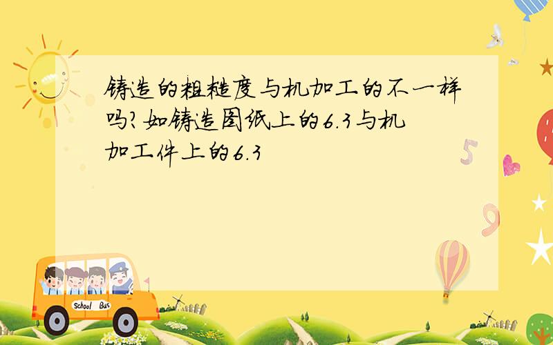 铸造的粗糙度与机加工的不一样吗?如铸造图纸上的6.3与机加工件上的6.3