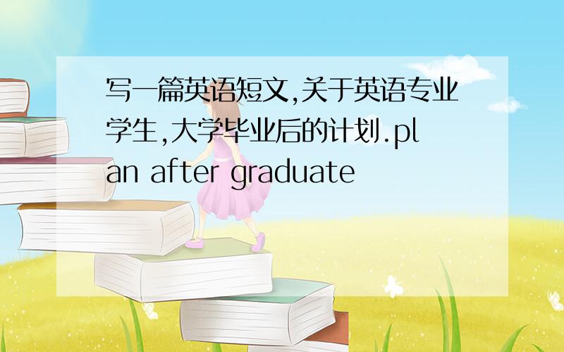 写一篇英语短文,关于英语专业学生,大学毕业后的计划.plan after graduate