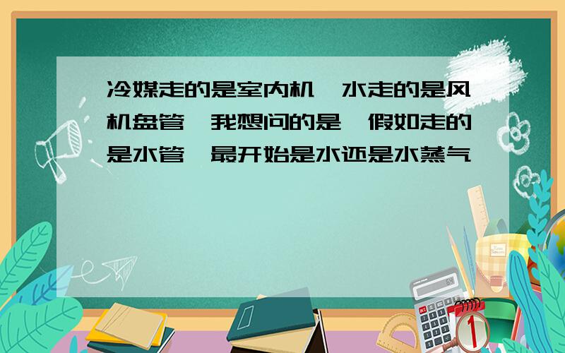 冷媒走的是室内机,水走的是风机盘管,我想问的是,假如走的是水管,最开始是水还是水蒸气