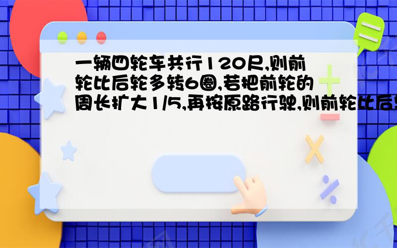 一辆四轮车共行120尺,则前轮比后轮多转6圈,若把前轮的周长扩大1/5,再按原路行驶,则前轮比后轮多转4圈,