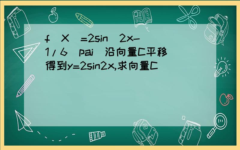 f(X)=2sin(2x-(1/6)pai)沿向量C平移得到y=2sin2x,求向量C