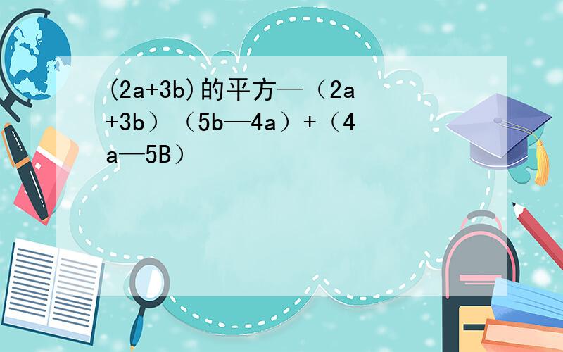 (2a+3b)的平方—（2a+3b）（5b—4a）+（4a—5B）