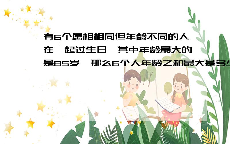 有6个属相相同但年龄不同的人在一起过生日,其中年龄最大的是85岁,那么6个人年龄之和最大是多少岁……