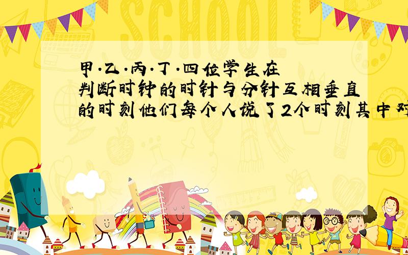 甲.乙.丙.丁.四位学生在 判断时钟的时针与分针互相垂直的时刻他们每个人说了2个时刻其中对的是（ ）.答案是D、3点和4