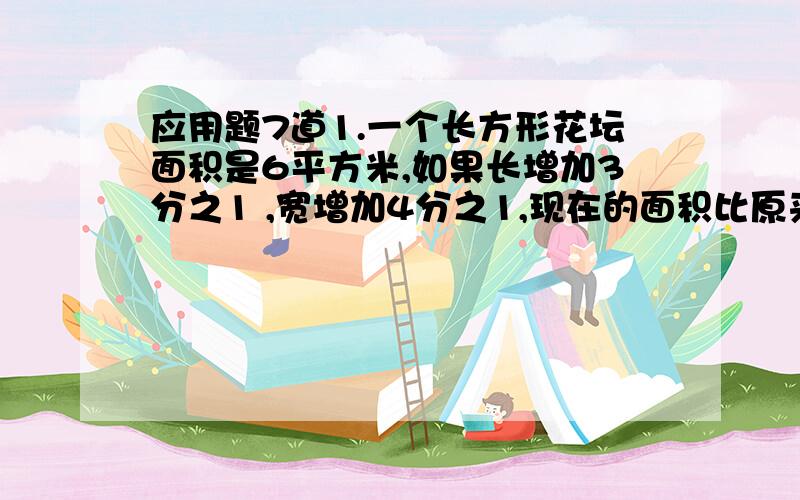 应用题7道1.一个长方形花坛面积是6平方米,如果长增加3分之1 ,宽增加4分之1,现在的面积比原来增加多少平方米?2.某