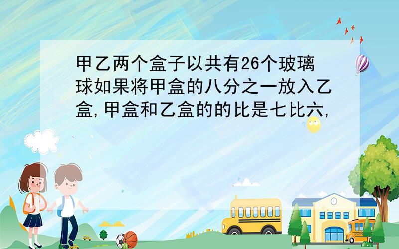 甲乙两个盒子以共有26个玻璃球如果将甲盒的八分之一放入乙盒,甲盒和乙盒的的比是七比六,