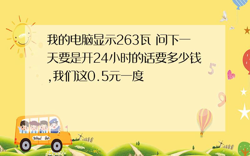 我的电脑显示263瓦 问下一天要是开24小时的话要多少钱,我们这0.5元一度