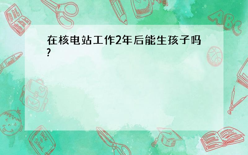 在核电站工作2年后能生孩子吗?