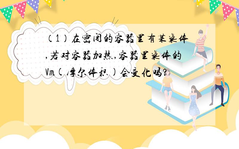 （1）在密闭的容器里有某气体,若对容器加热,容器里气体的Vm(摩尔体积)会变化吗?