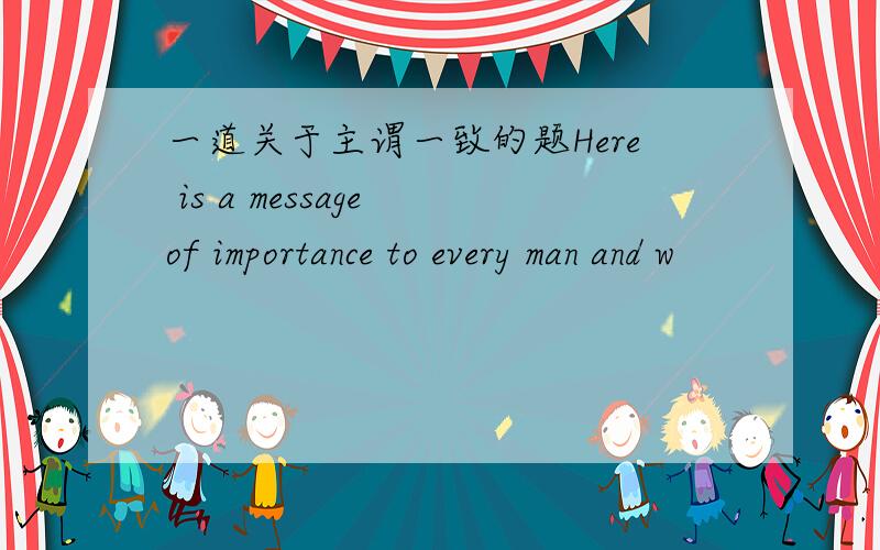 一道关于主谓一致的题Here is a message of importance to every man and w