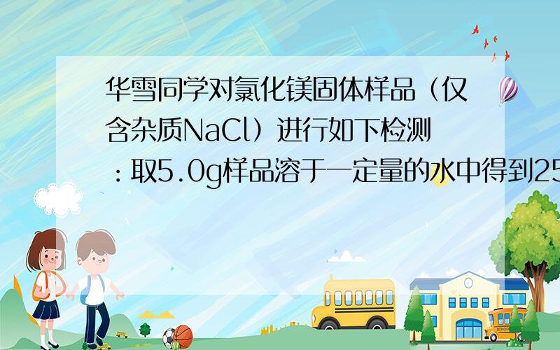 华雪同学对氯化镁固体样品（仅含杂质NaCl）进行如下检测：取5.0g样品溶于一定量的水中得到25.0g溶液，再加入溶质质