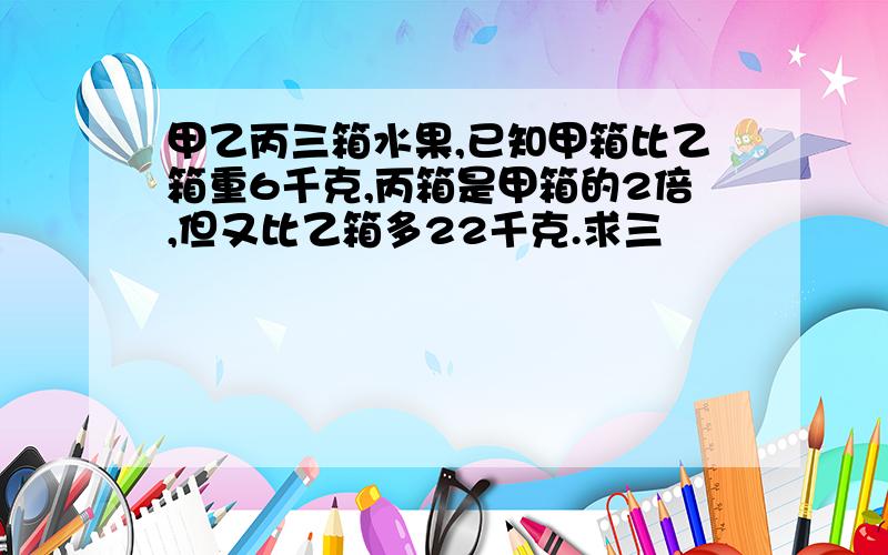 甲乙丙三箱水果,已知甲箱比乙箱重6千克,丙箱是甲箱的2倍,但又比乙箱多22千克.求三