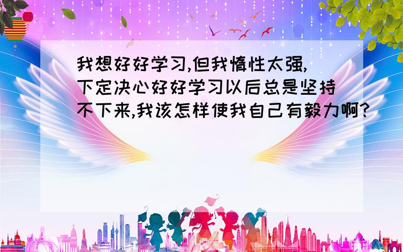 我想好好学习,但我惰性太强,下定决心好好学习以后总是坚持不下来,我该怎样使我自己有毅力啊?