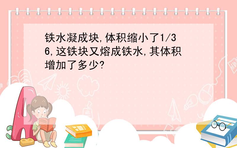 铁水凝成块,体积缩小了1/36,这铁块又熔成铁水,其体积增加了多少?