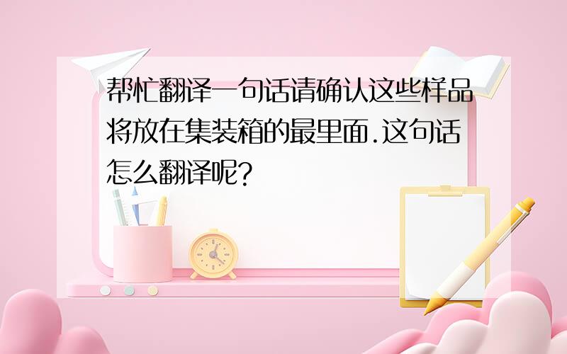 帮忙翻译一句话请确认这些样品将放在集装箱的最里面.这句话怎么翻译呢?