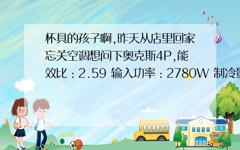 杯具的孩子啊,昨天从店里回家忘关空调想问下奥克斯4P,能效比：2.59 输入功率：2780W 制冷量：7200W