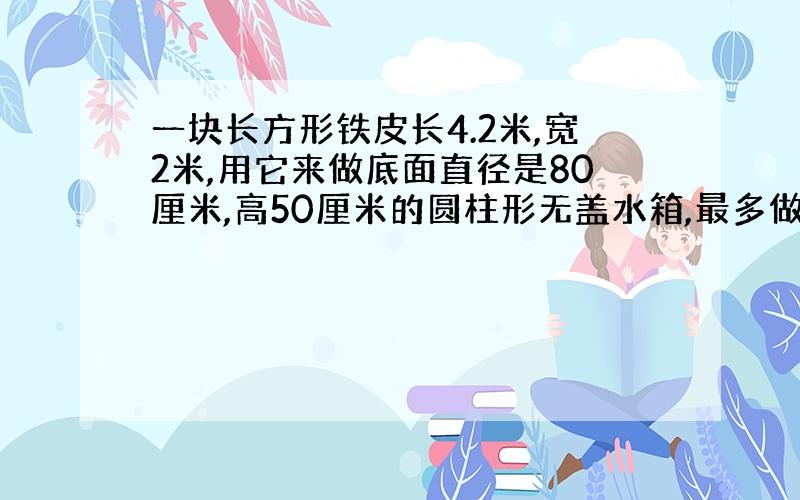 一块长方形铁皮长4.2米,宽2米,用它来做底面直径是80厘米,高50厘米的圆柱形无盖水箱,最多做几只?