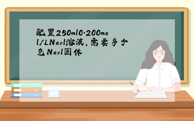 配置250ml0.200mol/LNacl溶液,需要多少克Nacl固体