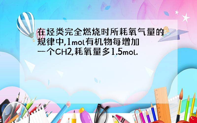 在烃类完全燃烧时所耗氧气量的规律中,1mol有机物每增加一个CH2,耗氧量多1.5mol.