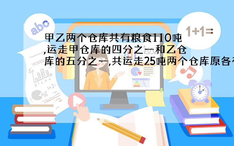 甲乙两个仓库共有粮食110吨,运走甲仓库的四分之一和乙仓库的五分之一,共运走25吨两个仓库原各有多少吨?