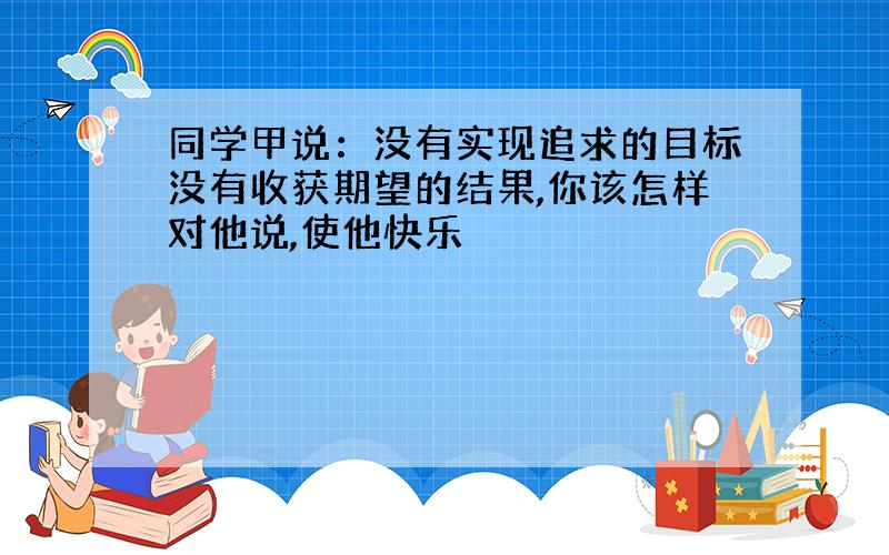 同学甲说：没有实现追求的目标没有收获期望的结果,你该怎样对他说,使他快乐