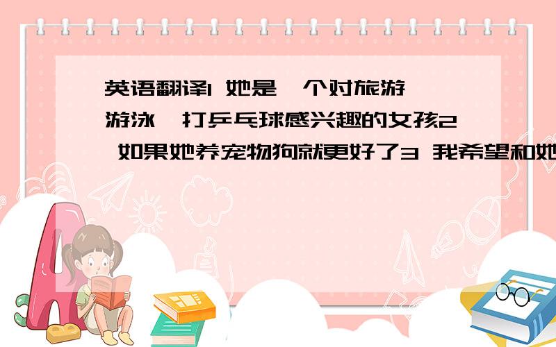 英语翻译1 她是一个对旅游、游泳、打乒乓球感兴趣的女孩2 如果她养宠物狗就更好了3 我希望和她一起分享旅游以及照顾宠物方