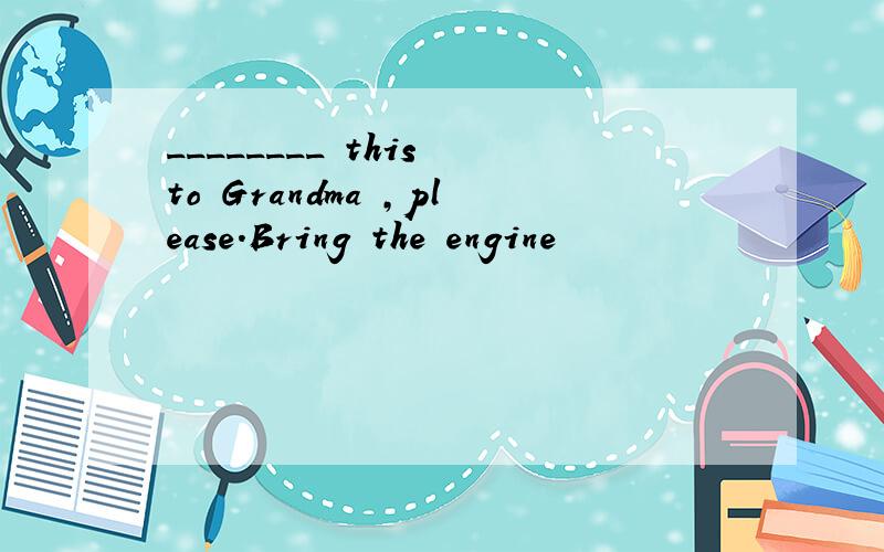 ________ this to Grandma ,please.Bring the engine