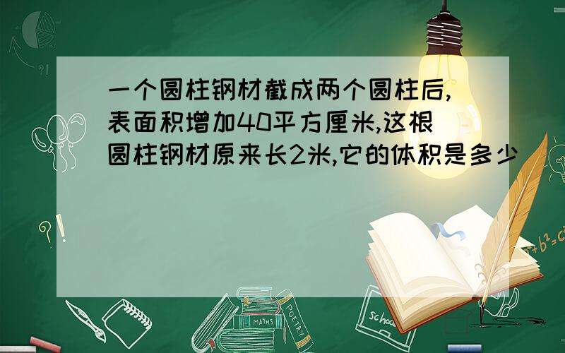 一个圆柱钢材截成两个圆柱后,表面积增加40平方厘米,这根圆柱钢材原来长2米,它的体积是多少