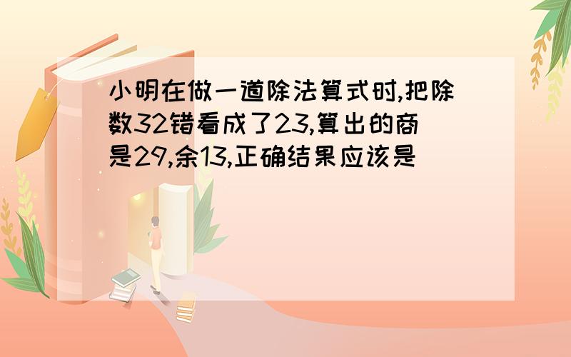 小明在做一道除法算式时,把除数32错看成了23,算出的商是29,余13,正确结果应该是（）