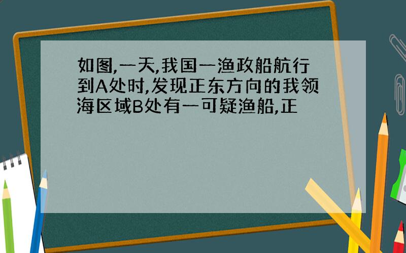 如图,一天,我国一渔政船航行到A处时,发现正东方向的我领海区域B处有一可疑渔船,正