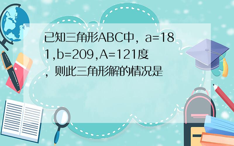 已知三角形ABC中，a=181,b=209,A=121度，则此三角形解的情况是