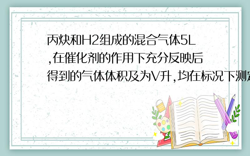 丙炔和H2组成的混合气体5L,在催化剂的作用下充分反映后得到的气体体积及为V升,均在标况下测定.