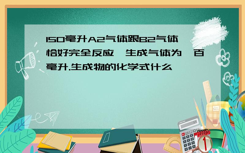 150毫升A2气体跟B2气体恰好完全反应,生成气体为一百毫升.生成物的化学式什么