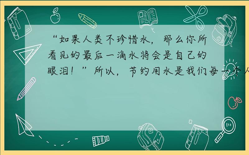 “如果人类不珍惜水，那么你所看见的最后一滴水将会是自己的眼泪！”所以，节约用水是我们每一个人都应该做的．请你说说在生活中