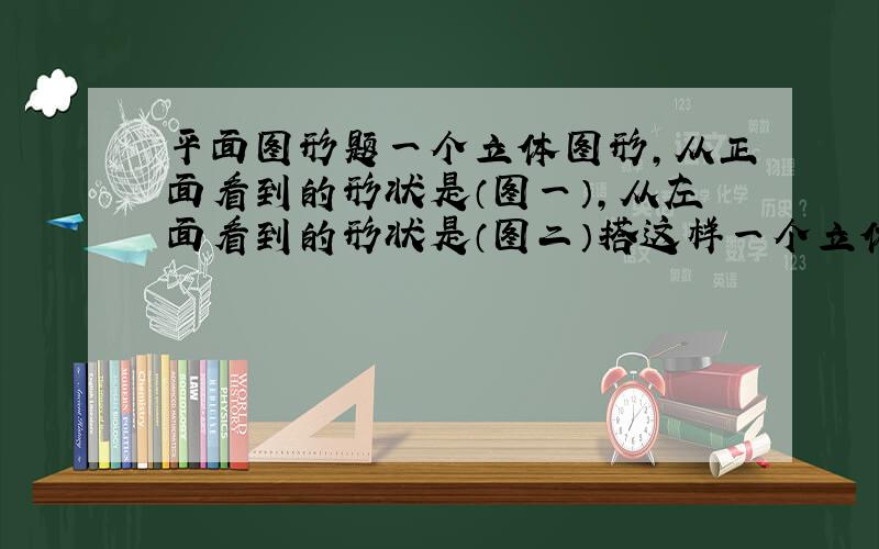 平面图形题一个立体图形,从正面看到的形状是（图一）,从左面看到的形状是（图二）搭这样一个立体图形至少需要几个正方体?