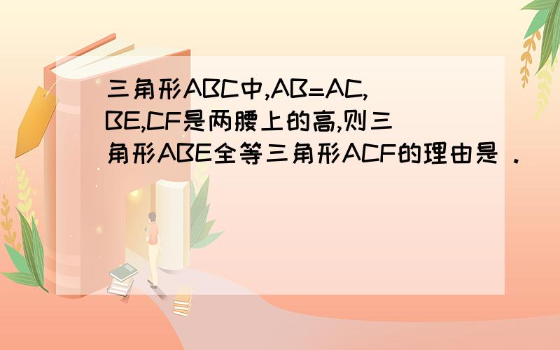 三角形ABC中,AB=AC,BE,CF是两腰上的高,则三角形ABE全等三角形ACF的理由是 .