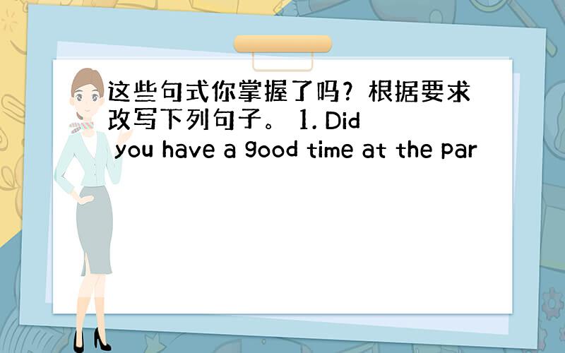 这些句式你掌握了吗？根据要求改写下列句子。 1. Did you have a good time at the par