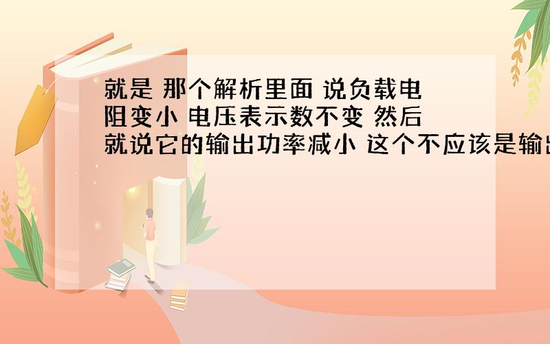 就是 那个解析里面 说负载电阻变小 电压表示数不变 然后就说它的输出功率减小 这个不应该是输出功率